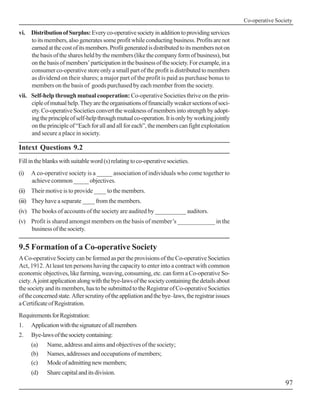 Co-operative Society

vi. Distribution of Surplus: Every co-operative society in addition to providing services
    to its members, also generates some profit while conducting business. Profits are not
    earned at the cost of its members. Profit generated is distributed to its members not on
    the basis of the shares held by the members (like the company form of business), but
    on the basis of members’ participation in the business of the society. For example, in a
    consumer co-operative store only a small part of the profit is distributed to members
    as dividend on their shares; a major part of the profit is paid as purchase bonus to
    members on the basis of goods purchased by each member from the society.
vii. Self-help through mutual cooperation: Co-operative Societies thrive on the prin-
     ciple of mutual help. They are the organisations of financially weaker sections of soci-
     ety. Co-operative Societies convert the weakness of members into strength by adopt-
     ing the principle of self-help through mutual co-operation. It is only by working jointly
     on the principle of “Each for all and all for each”, the members can fight exploitation
     and secure a place in society.

Intext Questions 9.2
Fill in the blanks with suitable word (s) relating to co-operative societies.
(i)   A co-operative society is a _____ association of individuals who come together to
      achieve common _____ objectives.
(ii) Their motive is to provide ____ to the members.
(iii) They have a separate ____ from the members.
(iv) The books of accounts of the society are audited by __________ auditors.
(v) Profit is shared amongst members on the basis of member’s ____________ in the
    business of the society.

9.5 Formation of a Co-operative Society
A Co-operative Society can be formed as per the provisions of the Co-operative Societies
Act, 1912. At least ten persons having the capacity to enter into a contract with common
economic objectives, like farming, weaving, consuming, etc. can form a Co-operative So-
ciety. A joint application along with the bye-laws of the society containing the details about
the society and its members, has to be submitted to the Registrar of Co-operative Societies
of the concerned state. After scrutiny of the appliation and the bye–laws, the registrar issues
a Certificate of Registration.
Requirements for Registration:
1.    Application with the signature of all members
2.    Bye-laws of the society containing:
      (a)   Name, address and aims and objectives of the society;
      (b)   Names, addresses and occupations of members;
      (c)   Mode of admitting new members;
      (d)   Share capital and its division.
                                                                                                                   97
 
