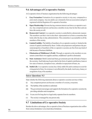Business Studies

                   9.6 Advantages of Co-operative Society
                   A Co-operative form of business organisation has the following advantages:

                   i.      Easy Formation: Formation of a co-operative society is very easy compared to a
                           joint stock company. Any ten adults can voluntarily form an association and get it
                           registered with the Registrar of Co-operative Societies.
                   ii.     Open Membership: Persons having common interest can form a co-operative soci-
                           ety. Any competent person can become a member at any time he/she likes and can
                           leave the society at will.
                   iii. Democratic Control: A co-operative society is controlled in a democratic manner.
                        The members cast their vote to elect their representatives to form a committee that
                        looks after the day-to-day administration. This committee is accountable to all the
                        members of the society.
                   iv.     Limited Liability: The liability of members of a co-operative society is limited to the
                           extent of capital contributed by them. Unlike sole proprietors and partners the per-
                           sonal properties of members of the co-operative societies are free from any kind of
                           risk because of business liabilities.
                   v.      Elimination of Middlemen’s Profit: Through co-operatives the members or con-
                           sumers control their own supplies and thus, middlemen’s profit is eliminated.
                   vi. State Assistance: Both Central and State governments provide all kinds of help to
                       the societies. Such help may be provided in the form of capital contribution, loans at
                       low rates of interest, exemption in tax, subsidies in repayment of loans, etc.
                   vii. Stable Life: A co-operative society has a fairly stable life and it continues to exist for
                        a long period of time. Its existence is not affected by the death, insolvency, lunacy or
                        resignation of any of its members.

                   Intext Questions 9.3
                   State whether the following statements about co-operative societies are true or false:
                   (i)      Any competent person can become a member of a society, at anytime.
                   (ii)     The liability of the members is unlimited.
                   (iii)    The government encourages and supports the formation of co-operative societies by
                            providing subsidies and exemptions.
                   (iv)     It can exist for long due to a legal entity separate from its members.
                   (v)      The society is managed by one person only.

                   9.7 Limitations of Co–operative Society
                   Besides the above advantages, the co-operative form of business organisation also suffers
                   from various limitations. Let us learn these limitations.
98
 