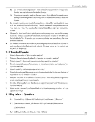 Co-operative Society

     5)    Co-operative farming society - formed to achieve economies of large scale
           farming and maximization of agricultural output.
     6)    Housing co-operative society- formed to provide residential houses to mem-
           bers by constructing them or providing loans to members to construct their own
           houses.
!    Co-operative societies are easy to form and have a stable life. Membership is open
     to all and members have limited liability. There is democratic management based on
     ‘one-man, one vote’. The societies have stable life and they enjoy government pa-
     tronage.
!    They suffer from insufficient capital, problems in management and conflict among
     members. There is lack of motivation in members due to absence of direct reward
     for individual effort. Excessive government regulation and control may also pose
     problems for them.
!    Co-operative societies are suitable in protecting exploitation of weaker sections of
     society and promoting their economic interest. It is ideal where service motive, and
     not profit, is the priority.

9.10 Terminal Exercise
1.   What is the meaning of ‘Co-operative society'?
2    What are the activities undertaken by a housing co-operative society?
3.   What is meant by democratic management of co-operative societies?
4.   Give two examples each of consumers’ co-operative societies and producers’ co-
     operative societies.
5.   What is meant by marketing co-operative society?
6.   What information and documents have to be submitted to the Registrar at the time of
     registration of a co-operative society?
7.   State the functions of co-operative credit societies. State the types of co-operative
     credit societies, giving one example each.
8.   Give the difference between ‘Producers co-operative society’ and ‘Marketing co-
     operative society’.
9.   What are the causes of conflict and lack of motivation among members of a co-
     operative society?

9.11Key to Intext Questions
     9.1 (i) mutual help, (ii) loans, (iii) Marketing, (iv) middlemen, (v) Farmers’

     9.2 (i) Voluntary, economic, (ii) Service, (iii) Legal entity, (iv) Government

           (v) Participation

     9.3 (i) True, (ii) False, (iii) True, (iv) True, (v) False
                                                                                                            101
 