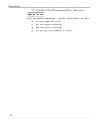 Business Studies
102
9.4 (i)Capital,(ii)Profit,(iii)Remuneration,(iv)Nation,(v)Government
Activity For You
Isthereanyco-operativesocietyinyourlocality? Ifyes,thenvisittheofficeandfindout:
(a) What is the purpose of the society?
(b) Who are the members of the society?
(c) What are the activities of the society?
(d) Does the society face any problems in its operations?
 