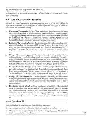 Co-operative Society
95
buy goods directly from the producers? Of course, not.
In the same way people can form other types of co-operative societies as well. Let us
know about them.
9.3 Types of Co-operative Societies
Although all types of cooperative societies work on the same principle, they differ with
regard to the nature of activities they perform. Followings are different types of co-opera-
tivesocietiesthatexistinourcountry.
1. Consumers’ Co-operative Society: These societies are formed to protect the inter-
est of general consumers by making consumer goods available at a reasonable price.
They buy goods directly from the producers or manufacturers and thereby eliminate
the middlemen in the process of distribution. Kendriya Bhandar, Apna Bazar and
Sahkari Bhandar are examples of consumers’ co-operative society.
2. Producers’ Co-operative Society: These societies are formed to protect the inter-
estofsmallproducersbymakingavailableitemsoftheirneedforproductionlikeraw
materials, tools and equipments, machinery, etc. Handloom societies like APPCO,
Bayanika, Haryana Handloom, etc., are examples of producers’ co-operative soci-
ety.
3. Co-operative Marketing Society: These societies are formed by small producers
andmanufacturerswhofinditdifficulttoselltheirproductsindividually.Thesociety
collectstheproductsfromtheindividualmembersandtakestheresponsibilityofsell-
ing those products in the market. Gujarat Co-operative Milk Marketing Federation
thatsellsAMULmilkproductsisanexampleofmarketingco-operativesociety.
4. Co-operative Credit Society: These societies are formed to provide financial sup-
port to the members. The society accepts deposits from members and grants them
loans at reasonable rates of interest in times of need. Village Service Co-operative
Society and Urban Cooperative Banks are examples of co-operative credit society.
5. Co-operative Farming Society: These societies are formed by small farmers to
workjointlyandtherebyenjoythebenefitsoflarge-scalefarming.Lift-irrigationco-
operative societies and pani-panchayats are some of the examples of co-operative
farmingsociety.
6. Housing Co-operative Society: These societies are formed to provide residential
housestomembers.They purchaseland,developitandconstructhousesorflatsand
allotthesametomembers.Somesocietiesalsoprovideloansatlowrateofinterestto
memberstoconstructtheirownhouses.TheEmployees’HousingSocietiesandMet-
ropolitan Housing Co-operative Society are examples of housing co-operative soci-
ety.
Intext Questions 9.1
Fillintheblankswithsuitableword(s)inthefollowingstatements:
(i) A co-operative society works on the principle of self-help as well as _______.
(ii) Through housing co-operative societies members may get _______ at low rates of
interest to construct their own houses.
 