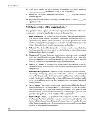 Business Studies
96
(iii) Small producers who find it difficult to sell their products individually may form
__________________ co-operative society to sell their produce.
(iv) Consumers’ co-operative societies help to eliminate ________ in the process of dis-
tributionofgoods.
(v) Pani-panchayats and lift-irrigation co-operative societies are example of _____ co-
operativesociety.
9.4 Characteristics of Co-operative Society
Aco-operativesocietyisaspecialtypeofbusinessorganisationdifferentfromotherforms
oforgansationyouhavelearntearlier.Letusdiscussitscharacteristics.
i. Open membership: The membership of a Co-operative Society is open to all those
who have a common interest. A minimum of ten members are required to form a co-
operative society. The Co–operative societies Act does not specify the maximum
numberofmembersforanyco-operativesociety. However,aftertheformationofthe
society,themembermayspecifythemaximumnumberofmembers.
ii. Voluntary Association: Members join the co-operative society voluntarily, that is,
bychoice.Amembercanjointhesocietyasandwhenhelikes,continueforaslongas
he likes, and leave the society at will.
iii. State control: To protect the interest of members, co-operative societies are placed
understatecontrolthroughregistration.Whilegettingregistered,asocietyhastosub-
mit details about the members and the business it is to undertake. It has to maintain
books of accounts, which are to be audited by government auditors.
iv. Sources of Finance: In a co-operative society capital is contributed by all the
members.However,itcaneasilyraiseloansandsecuregrantsfromgovernment after
itsregistration.
v. DemocraticManagement:Co-operativesocietiesaremanagedondemocraticlines.
The society is managed by a group known as “Board of Directors”. The members of
theboardofdirectorsaretheelectedrepresentativesofthesociety.Eachmemberhas
asinglevote,irrespectiveofthenumberofsharesheld.Forexample,inavillagecredit
society the small farmer having one share has equal voting right as that of a landlord
having20shares.
iv. Service motive:Co-operativesarenotformedtomaximiseprofitlikeotherformsof
business organisation. The main purpose of a Co-operative Society is to provide ser-
vice to its members. For example, in a Consumer Co-operative Store, goods are sold
to its members at a reasonable price by retaining a small margin of profit. It also
provides better quality goods to its members and the general public.
v. Separate Legal Entity: A Co-operative Society is registered under the Co-opera-
tive Societies Act. After registration a society becomes a separate legal entity, with
limited liability of its members. Death, insolvency or lunacy of a member does not
affect the existence of a society. It can enter into agreements with others and can
purchase or sell properties in its own name.
 
