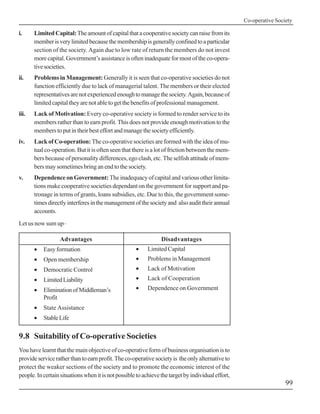 Co-operative Society
99
i. LimitedCapital:Theamountofcapitalthatacooperativesocietycanraisefromits
memberisverylimitedbecausethemembershipisgenerallyconfinedtoaparticular
section of the society. Again due to low rate of return the members do not invest
morecapital.Government’sassistanceisofteninadequateformostoftheco-opera-
tivesocieties.
ii. Problems in Management: Generally it is seen that co-operative societies do not
function efficiently due to lack of managerial talent. The members or their elected
representativesarenotexperiencedenoughtomanagethesociety.Again,becauseof
limitedcapitaltheyarenotabletogetthebenefitsofprofessionalmanagement.
iii. Lack of Motivation: Every co-operative society is formed to render service to its
members rather than to earn profit. This does not provide enough motivation to the
memberstoputintheirbesteffortandmanagethesocietyefficiently.
iv. Lack of Co-operation: The co-operative societies are formed with the idea of mu-
tual co-operation. But it is often seen that there is a lot of friction between the mem-
bers because of personality differences, ego clash, etc. The selfish attitude of mem-
bers may sometimes bring an end to the society.
v. Dependence on Government:The inadequacy of capital and various other limita-
tions make cooperative societies dependant on the government for support and pa-
tronage in terms of grants, loans subsidies, etc. Due to this, the government some-
timesdirectlyinterferesinthemanagementofthesocietyand alsoaudittheirannual
accounts.
Let us now sum up–
Advantages
• Easy formation
• Open membership
• Democratic Control
• LimitedLiability
• EliminationofMiddleman’s
Profit
• State Assistance
• StableLife
Disadvantages
• Limited Capital
• Problems in Management
• Lack of Motivation
• Lack of Cooperation
• Dependence on Government
9.8 Suitability of Co-operative Societies
You have learnt that the main objective of co-operative form of business organisation is to
provideserviceratherthantoearnprofit.Theco-operativesocietyis theonlyalternativeto
protect the weaker sections of the society and to promote the economic interest of the
people.Incertainsituationswhenitisnotpossibletoachievethetargetbyindividualeffort,
 