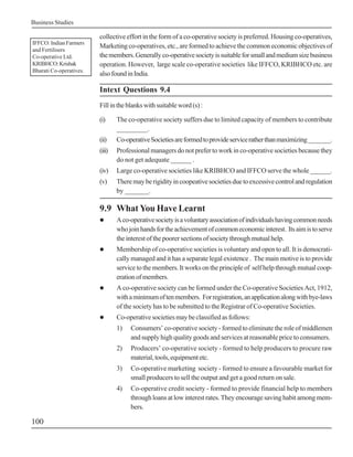 Business Studies
100
collective effort in the form of a co-operative society is preferred. Housing co-operatives,
Marketing co-operatives, etc., are formed to achieve the common economic objectives of
themembers.Generallyco-operativesocietyissuitableforsmallandmediumsizebusiness
operation. However, large scale co-operative societies like IFFCO, KRIBHCO etc. are
alsofoundinIndia.
Intext Questions 9.4
Fillintheblankswithsuitableword(s):
(i) The co-operative society suffers due to limited capacity of members to contribute
_________.
(ii) Co-operativeSocietiesareformedtoprovideserviceratherthanmaximizing_______.
(iii) Professional managers do not prefer to work in co-operative societies because they
do not get adequate ______ .
(iv) Large co-operative societies like KRIBHCO and IFFCO serve the whole ______.
(v) Theremayberigidityincoopeativesocietiesduetoexcessivecontrolandregulation
by _______.
9.9 What You Have Learnt
! Aco-operativesocietyisavoluntaryassociationofindividualshavingcommonneeds
whojoinhandsfortheachievementofcommoneconomicinterest. Itsaimistoserve
theinterestofthepoorersectionsofsocietythroughmutualhelp.
! Membership of co-operative societies is voluntary and open to all. It is democrati-
cally managed and it has a separate legal existence . The main motive is to provide
service to the members. It works on the principle of self help through mutual coop-
erationofmembers.
! A co-operative society can be formed under the Co-operative Societies Act, 1912,
withaminimumoftenmembers. Forregistration,anapplicationalongwithbye-laws
of the society has to be submitted to the Registrar of Co-operative Societies.
! Co-operativesocietiesmaybeclassifiedasfollows:
1) Consumers’ co-operative society - formed to eliminate the role of middlemen
and supply high quality goods and services at reasonable price to consumers.
2) Producers’ co-operative society - formed to help producers to procure raw
material,tools,equipmentetc.
3) Co-operative marketing society - formed to ensure a favourable market for
small producers to sell the output and get a good return on sale.
4) Co-operative credit society - formed to provide financial help to members
through loans at low interest rates. They encourage saving habit among mem-
bers.
IFFCO: Indian Farmers
and Fertilisers
Co-operative Ltd.
KRIBHCO:Krishak
Bharati Co-operatives.
 