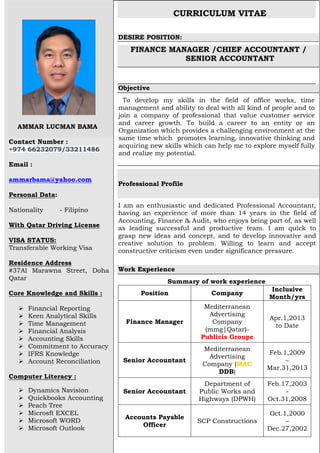 AMMAR LUCMAN BAMA
Contact Number :
+974 66232079/33211486
Email :
ammarbama@yahoo.com
Personal Data:
Nationality - Filipino
With Qatar Driving License
VISA STATUS:
Transferable Working Visa
Residence Address
#37Al Marawna Street, Doha
Qatar
Core Knowledge and Skills :
 Financial Reporting
 Keen Analytical Skills
 Time Management
 Financial Analysis
 Accounting Skills
 Commitment to Accuracy
 IFRS Knowledge
 Account Reconciliation
Computer Literacy :
 Dynamics Navision
 Quickbooks Accounting
 Peach Tree
 Microsft EXCEL
 Microsoft WORD
 Microsoft Outlook
CURRICULUM VITAE
DESIRE POSITION:
FINANCE MANAGER /CHIEF ACCOUNTANT /
SENIOR ACCOUNTANT
Objective
To develop my skills in the field of office works, time
management and ability to deal with all kind of people and to
join a company of professional that value customer service
and career growth. To build a career to an entity or an
Organization which provides a challenging environment at the
same time which promotes learning, innovative thinking and
acquiring new skills which can help me to explore myself fully
and realize my potential.
Professional Profile
I am an enthusiastic and dedicated Professional Accountant,
having an experience of more than 14 years in the field of
Accounting, Finance & Audit, who enjoys being part of, as well
as leading successful and productive team. I am quick to
grasp new ideas and concept, and to develop innovative and
creative solution to problem. Willing to learn and accept
constructive criticism even under significance pressure.
Work Experience
Summary of work experience
Position Company
Inclusive
Month/yrs
Finance Manager
Mediterranean
Advertising
Company
(mmg|Qatar)-
Publicis Groupe
Apr.1,2013
to Date
Senior Accountant
Mediterranean
Advertising
Company (MAC
DDB)
Feb.1,2009
–
Mar.31,2013
Senior Accountant
Department of
Public Works and
Highways (DPWH)
Feb.17,2003
-
Oct.31,2008
Accounts Payable
Officer
SCP Constructions
Oct.1,2000
–
Dec.27,2002
 