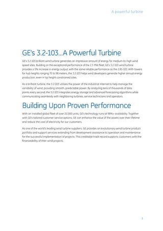 GE’s 3.2-103…A Powerful Turbine
GE’s 3.2-103 brilliant wind turbine generates an impressive amount of energy for medium-to-high wind
speed sites. Building on the exceptional performance of the 2.5 MW fleet, GE’s 3.2-103 wind turbine
provides a 5% increase in energy output, with the same reliable performance as the 2.85-103. With towers
for hub heights ranging 70 to 98 meters, the 3.2-103 helps wind developers generate higher annual energy
production, even in tip height constrained sites.
As a brilliant turbine, the 3.2-103 utilizes the power of the Industrial Internet to help manage the
variability of wind, providing smooth, predictable power. By analyzing tens of thousands of data
points every second, the 3.2-103 integrates energy storage and advanced forecasting algorithms while
communicating seamlessly with neighboring turbines, service technicians and operators.
Building Upon Proven Performance
With an installed global fleet of over 22,000 units, GE’s technology runs at 98%+ availability. Together
with GE’s tailored customer service options, GE can enhance the value of the assets over their lifetime
and reduce the cost of electricity for our customers.
As one of the world’s leading wind turbine suppliers, GE provides an evolutionary wind turbine product
portfolio and support services extending from development assistance to operation and maintenance
for the successful implementation of projects. This creditable track record supports customers with the
financeability of their wind projects.
A powerful turbine
3
 