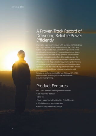 A Proven Track Record of
Delivering Reliable Power
Efficiently
Sharing the experience from over 1,200 operating 2.5 MW turbines,
GE’s 3.2-103 is based on this proven platform. The 3.2-103 wind
turbine is engineered to meet certification requirements for IEC
Wind Class II environments. GE’s patented loads control system
proactively measures stress during operation. The individually
adjustable blade pitch system from GE is used to operate the
unit for high energy generation. The GE power converter system
efficiently converts the produced energy into the grid, enhancing
the annual energy production. With over 22,000 wind turbines in
operation, GE has the worldwide reputation to meet the strictest
grid requirements and deliver reliable energy into the grid.
Focusing on performance, reliability and efficiency, GE’s 3.2-103
wind turbine will provide high customer value through
evolutionary engineering.
Product Features
GE’s 3.2-103 offers the following technical features:
• 103-meter rotor diameter
• 50/60 Hz
• Towers supporting hub heights from 70- to 98-meters
• 105 dB(A) standard sound power level
• Optional integrated battery storage
4
GE’s 3.2-103
 