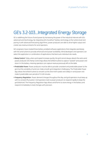5
GE’s 3.2-103…Integrated Energy Storage
GE is redefining the future of wind power by harnessing the power of the Industrial Internet with GE’s
advanced wind technology. By integrating GE’s Durathon* battery technology at the turbine level and
pairing it with advanced forecasting algorithms, power producers are able to drive higher output and
create new revenue streams for wind operators.
GE’s engineers have created three battery-enabled software applications that integrate seamlessly
with the wind turbine to provide enhanced wind power availability. Wind developers and operators can
select the application or combination of applications that best suits individual site needs.
• Ramp Control. Today, when wind speed increases quickly, the grid cannot always absorb the extra wind
power produced. GE’s Ramp Control App allows the brilliant turbine to capture “wasted” wind power and
store it in the battery, meaning operators can capture revenue previously left on the table.
• Predictable Power. Power producers must be able to provide consistent and predictable power to the
grid, but the variability of wind can make smooth grid integration challenging. The Predictable Power
App allows the brilliant turbine to smooth out the short-term peaks and valleys in wind power and
make it predictable over periods of 15-60 minutes.
• Frequency Regulation. Power demand changes throughout the day, and grid operators must keep up
with its constant fluctuation. Grid operators look to power producers to respond rapidly to keep the
grid balanced. The Frequency Regulation App allows wind farms to store energy in the battery and
respond immediately to load changes with precision.
A powerful turbine
 
