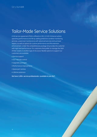 Tailor-Made Service Solutions
A full service agreement (FSA) is offered on GE’s 3.2-103. Enhance turbine
operating performance and life by adding predictive condition monitoring
services, unplanned maintenance with advanced services and up tower
repairs, as well as options for turbine performance and life extension
enhancement. Under this comprehensive package GE provides the customer
with high level performance. For customers that prefer to manage the OM
of their assets in another type of structure, flexible options to support our
customers are available:
• Service support
• 24/7 Remote control
• Upgrades packages
• Performance improvements
• Spare part centres
• Lifetime extension
We have 1,000+ service professionals—available to you 24/7.
6
GE’s 3.2-103
 