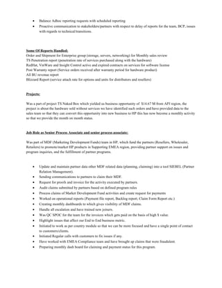 • Balance Adhoc reporting requests with scheduled reporting
• Proactive communication to stakeholders/partners with respect to delay of reports for the team, BCP, issues
with regards to technical/transitions.
Some Of Reports Handled:
Order and Shipment for Enterprise group (storage, servers, networking) for Monthly sales review
TS Penetration report (penetration rate of services purchased along with the hardware)
RedHat, VmWare and Insight Control active and expired contracts on services for software license
Post Warranty report (Service orders received after warranty period for hardware product)
All BU revenue report
Blizzard Report (service attach rate for options and units for distributors and resellers)
Projects:
Was a part of project TS Naked Box which yielded us business opportunity of $14.67 M from APJ region, the
project is about the hardware sold without services we have identified such orders and have provided data to the
sales team so that they can convert this opportunity into new business to HP this has now become a monthly activity
so that we provide the month on month status.
Job Role as Senior Process Associate and senior process associate:
Was part of MDF (Marketing Development Funds) team in HP, which fund the partners (Resellers, Wholesaler,
Retailers) to promote/market HP products in Supporting EMEA region, providing partner support on issues and
program inquiries, and the fulfillment of partner programs.
• Update and maintain partner data other MDF related data (planning, claiming) into a tool SIEBEL (Partner
Relation Management).
• Sending communications to partners to claim their MDF.
• Request for proofs and invoice for the activity executed by partners.
• Audit claims submitted by partners based on defined program rules
• Process claims of Market Development Fund activities and create request for payments
• Worked on operational reports (Payment file report, Backlog report, Claim Form Report etc.)
• Creating monthly dashboards to which gives visibility of MDF claims.
• Handle all escalation and have trained new joiners.
• Was QC SPOC for the team for the invoices which gets paid on the basis of high $ value.
• Highlight issues that affect our End to End business metric.
• Initiated to work as per country module so that we can be more focused and have a single point of contact
to customers/clients.
• Initiated Regular calls with customers to fix issues if any.
• Have worked with EMEA Compliance team and have brought up claims that were fraudulent.
• Preparing monthly dash board for claiming and payment status for this program.
 