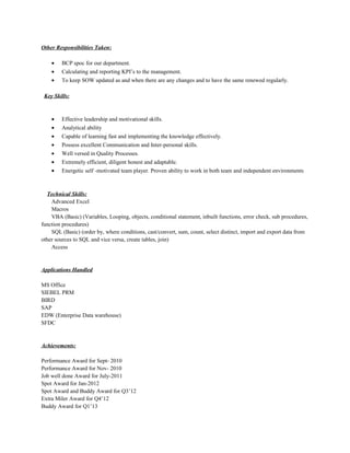 Other Responsibilities Taken:
• BCP spoc for our department.
• Calculating and reporting KPI’s to the management.
• To keep SOW updated as and when there are any changes and to have the same renewed regularly.
Key Skills:
• Effective leadership and motivational skills.
• Analytical ability
• Capable of learning fast and implementing the knowledge effectively.
• Possess excellent Communication and Inter-personal skills.
• Well versed in Quality Processes.
• Extremely efficient, diligent honest and adaptable.
• Energetic self -motivated team player. Proven ability to work in both team and independent environments
Technical Skills:
Advanced Excel
Macros
VBA (Basic) (Variables, Looping, objects, conditional statement, inbuilt functions, error check, sub procedures,
function procedures)
SQL (Basic) (order by, where conditions, cast/convert, sum, count, select distinct, import and export data from
other sources to SQL and vice versa, create tables, join)
Access
Applications Handled
MS Office
SIEBEL PRM
BIRD
SAP
EDW (Enterprise Data warehouse)
SFDC
Achievements:
Performance Award for Sept- 2010
Performance Award for Nov- 2010
Job well done Award for July-2011
Spot Award for Jan-2012
Spot Award and Buddy Award for Q3’12
Extra Miler Award for Q4’12
Buddy Award for Q1’13
 