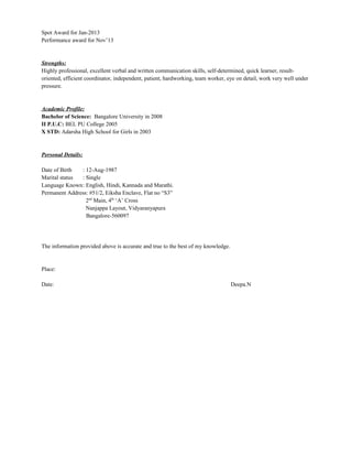 Spot Award for Jan-2013
Performance award for Nov’13
Strengths:
Highly professional, excellent verbal and written communication skills, self-determined, quick learner, result-
oriented, efficient coordinator, independent, patient, hardworking, team worker, eye on detail, work very well under
pressure.
Academic Profile:
Bachelor of Science: Bangalore University in 2008
II P.U.C: BEL PU College 2005
X STD: Adarsha High School for Girls in 2003
Personal Details:
Date of Birth : 12-Aug-1987
Marital status : Single
Language Known: English, Hindi, Kannada and Marathi.
Permanent Address: #51/2, Eiksha Enclave, Flat no “S3”
2nd
Main, 4th
‘A’ Cross
Nanjappa Layout, Vidyaranyapura
Bangalore-560097
The information provided above is accurate and true to the best of my knowledge.
Place:
Date: Deepa.N
 