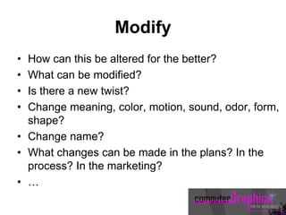Modify
• How can this be altered for the better?
• What can be modified?
• Is there a new twist?
• Change meaning, color, motion, sound, odor, form,
shape?
• Change name?
• What changes can be made in the plans? In the
process? In the marketing?
• …
 
