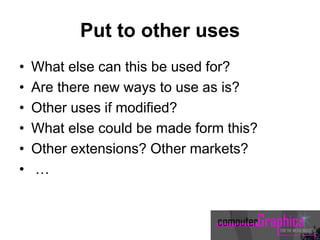 Put to other uses
• What else can this be used for?
• Are there new ways to use as is?
• Other uses if modified?
• What else could be made form this?
• Other extensions? Other markets?
• …
 