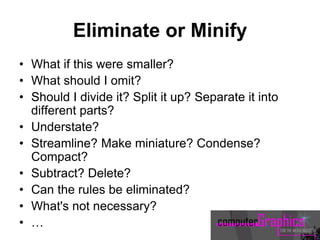Eliminate or Minify
• What if this were smaller?
• What should I omit?
• Should I divide it? Split it up? Separate it into
different parts?
• Understate?
• Streamline? Make miniature? Condense?
Compact?
• Subtract? Delete?
• Can the rules be eliminated?
• What's not necessary?
• …
 