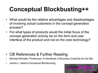 Conceptual Blockbusting++
• What would be the relative advantages and disadvantages
of involving actual customers in the concept generation
process?
• For what types of products would the initial focus of the
concept generation activity be on the form and user
interface of the product and not on the core technology?
• CB References & Further Reading
• Michael Michalko Thinkertoys: A Handbook of Business Creativity for the 90s
• James L. Adams Conceptual Blockbusting
 