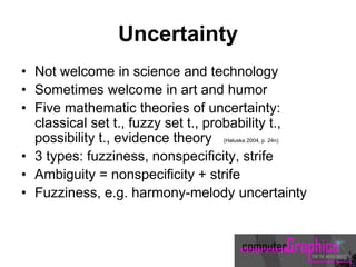 Uncertainty
• Not welcome in science and technology
• Sometimes welcome in art and humor
• Five mathematic theories of uncertainty:
classical set t., fuzzy set t., probability t.,
possibility t., evidence theory (Haluska 2004, p. 24n)
• 3 types: fuzziness, nonspecificity, strife
• Ambiguity = nonspecificity + strife
• Fuzziness, e.g. harmony-melody uncertainty
 