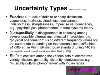 Uncertainty Types (Haluska 2004, p. 24n)
• Fuzziness = lack of definite or sharp distinction,
vagueness, haziness, cloudiness, uncleaness,
indistinctness, sharplessness, imprecise set boundaries,
e.g. “psychological phenomenon” in tone systems theory
• Nonspecificity = disagreement in choosing among
several possible alternatives, principal imprecision, e.g.
“physical phenomenon” using different frequency values for
the same note depending on the harmonic context/fashion:
a1 different in Vienna/Paris, today standard tuning 440 Hz
(varying historically from 405 to 456 after [Geist 2005, p. 138])
• Strife = conflicts among the various sets of alternatives,
variety, discord, generality, diversity, equivocation, e.g.
“musically-cultural phenomenon” with Indian ragas
 