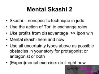 Mental Skashi 2
• Skashi = nonspecific technique in judo
• Use the action of Tori to exchange roles
• Uke profits from disadvantage >> ipon win
• Mental skashi here and now:
• Use all uncertainty types above as possible
obstacles in your story for protagonist or
antagonist or both
• (Experi)mental exercise: do it right now
 