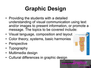 Graphic Design
• Providing the students with a detailed
understanding of visual communication using text
and/or images to present information, or promote a
message. The topics to be covered include:
• Visual language, composition and layout
• Color theory, systems, basic harmonies
• Perspective
• Typography
• Multimedia design
• Cultural differences in graphic design
 