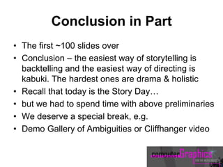 Conclusion in Part
• The first ~100 slides over
• Conclusion – the easiest way of storytelling is
backtelling and the easiest way of directing is
kabuki. The hardest ones are drama & holistic
• Recall that today is the Story Day…
• but we had to spend time with above preliminaries
• We deserve a special break, e.g.
• Demo Gallery of Ambiguities or Cliffhanger video
 