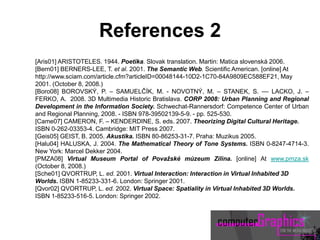 [Aris01] ARISTOTELES. 1944. Poetika. Slovak translation. Martin: Matica slovenská 2006.
[Bern01] BERNERS-LEE, T. et al. 2001. The Semantic Web. Scientific American. [online] At
http://www.sciam.com/article.cfm?articleID=00048144-10D2-1C70-84A9809EC588EF21, May
2001. (October 8, 2008.)
[Boro08] BOROVSKÝ, P. – SAMUELČÍK, M. - NOVOTNÝ, M. – STANEK, S. –– LACKO, J. –
FERKO, A. 2008. 3D Multimedia Historic Bratislava. CORP 2008: Urban Planning and Regional
Development in the Information Society. Schwechat-Rannersdorf: Competence Center of Urban
and Regional Planning, 2008. - ISBN 978-39502139-5-9. - pp. 525-530.
[Came07] CAMERON, F. – KENDERDINE, S. eds. 2007. Theorizing Digital Cultural Heritage.
ISBN 0-262-03353-4. Cambridge: MIT Press 2007.
[Geis05] GEIST, B. 2005. Akustika. ISBN 80-86253-31-7. Praha: Muzikus 2005.
[Halu04] HALUSKA, J. 2004. The Mathematical Theory of Tone Systems. ISBN 0-8247-4714-3.
New York: Marcel Dekker 2004.
[PMZA08] Virtual Museum Portal of Považské múzeum Zilina. [online] At www.pmza.sk
(October 8, 2008.)
[Sche01] QVORTRUP, L. ed. 2001. Virtual Interaction: Interaction in Virtual Inhabited 3D
Worlds. ISBN 1-85233-331-6. London: Springer 2001.
[Qvor02] QVORTRUP, L. ed. 2002. Virtual Space: Spatiality in Virtual Inhabited 3D Worlds.
ISBN 1-85233-516-5. London: Springer 2002.
References 2
 