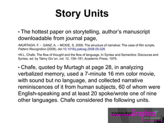 • The hottest paper on storytelling, author’s manuscript
downloadable from journal page,
•MURTAGH, F. - GANZ, A. – MCKIE, S. 2008. The structure of narrative: The case of film scripts.
Pattern Recognition (2008), doi:10.1016/j.patcog.2008.05.026
•W.L. Chafe, The flow of thought and the flow of language, In Syntax and Semantics: Discourse and
Syntax, ed. by Talmy Giv´on, vol. 12, 159–181, Academic Press, 1979.
• Chafe, quoted by Murtagh at page 28, in analyzing
verbalized memory, used a 7-minute 16 mm color movie,
with sound but no language, and collected narrative
reminiscences of it from human subjects, 60 of whom were
English-speaking and at least 20 spoke/wrote one of nine
other languages. Chafe considered the following units.
Story Units
 