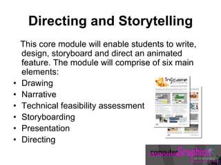 Directing and Storytelling
This core module will enable students to write,
design, storyboard and direct an animated
feature. The module will comprise of six main
elements:
• Drawing
• Narrative
• Technical feasibility assessment
• Storyboarding
• Presentation
• Directing
 