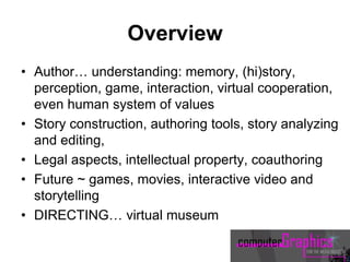 Overview
• Author… understanding: memory, (hi)story,
perception, game, interaction, virtual cooperation,
even human system of values
• Story construction, authoring tools, story analyzing
and editing,
• Legal aspects, intellectual property, coauthoring
• Future ~ games, movies, interactive video and
storytelling
• DIRECTING… virtual museum
 