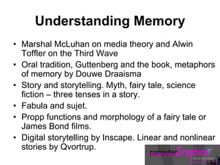 Understanding Memory
• Marshal McLuhan on media theory and Alwin
Toffler on the Third Wave
• Oral tradition, Guttenberg and the book, metaphors
of memory by Douwe Draaisma
• Story and storytelling. Myth, fairy tale, science
fiction – three tenses in a story.
• Fabula and sujet.
• Propp functions and morphology of a fairy tale or
James Bond films.
• Digital storytelling by Inscape. Linear and nonlinear
stories by Qvortrup.
 