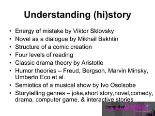 Understanding (hi)story
• Energy of mistake by Viktor Sklovsky
• Novel as a dialogue by Mikhail Bakhtin
• Structure of a comic creation
• Four levels of reading
• Classic drama theory by Aristotle
• Humor theories – Freud, Bergson, Marvin Minsky,
Umberto Eco et al.
• Semiotics of a musical show by Ivo Osolsobe
• Storytelling genres – joke,short story,novel,comedy,
drama, computer game, & interactive stories
 