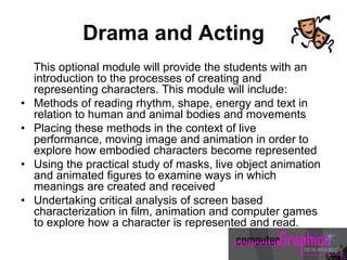 Drama and Acting
This optional module will provide the students with an
introduction to the processes of creating and
representing characters. This module will include:
• Methods of reading rhythm, shape, energy and text in
relation to human and animal bodies and movements
• Placing these methods in the context of live
performance, moving image and animation in order to
explore how embodied characters become represented
• Using the practical study of masks, live object animation
and animated figures to examine ways in which
meanings are created and received
• Undertaking critical analysis of screen based
characterization in film, animation and computer games
to explore how a character is represented and read.
 
