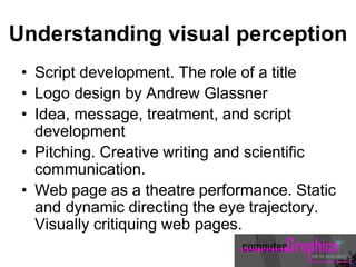 Understanding visual perception
• Script development. The role of a title
• Logo design by Andrew Glassner
• Idea, message, treatment, and script
development
• Pitching. Creative writing and scientific
communication.
• Web page as a theatre performance. Static
and dynamic directing the eye trajectory.
Visually critiquing web pages.
 