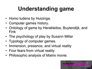 Understanding game
• Homo ludens by Huizinga.
• Computer games history.
• Ontology of game by Herakleitos, Buytendijk, and
Fink
• The psychology of play by Susann Millar
• Typology of computer games.
• Immersion, presence, and virtual reality
• Four fears from virtual reality
• Philosophic analysis of Matrix movie.
 