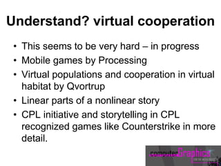 Understand? virtual cooperation
• This seems to be very hard – in progress
• Mobile games by Processing
• Virtual populations and cooperation in virtual
habitat by Qvortrup
• Linear parts of a nonlinear story
• CPL initiative and storytelling in CPL
recognized games like Counterstrike in more
detail.
 