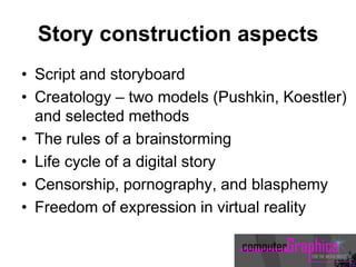 Story construction aspects
• Script and storyboard
• Creatology – two models (Pushkin, Koestler)
and selected methods
• The rules of a brainstorming
• Life cycle of a digital story
• Censorship, pornography, and blasphemy
• Freedom of expression in virtual reality
 