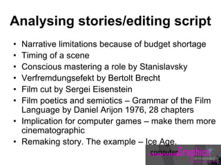 Analysing stories/editing script
• Narrative limitations because of budget shortage
• Timing of a scene
• Conscious mastering a role by Stanislavsky
• Verfremdungsefekt by Bertolt Brecht
• Film cut by Sergei Eisenstein
• Film poetics and semiotics – Grammar of the Film
Language by Daniel Arijon 1976, 28 chapters
• Implication for computer games – make them more
cinematographic
• Remaking story. The example – Ice Age.
 