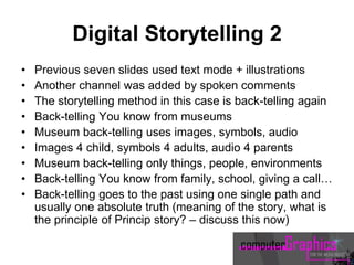 Digital Storytelling 2
• Previous seven slides used text mode + illustrations
• Another channel was added by spoken comments
• The storytelling method in this case is back-telling again
• Back-telling You know from museums
• Museum back-telling uses images, symbols, audio
• Images 4 child, symbols 4 adults, audio 4 parents
• Museum back-telling only things, people, environments
• Back-telling You know from family, school, giving a call…
• Back-telling goes to the past using one single path and
usually one absolute truth (meaning of the story, what is
the principle of Princip story? – discuss this now)
 