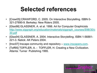 Selected references
• [Craw05] CRAWFORD, C. 2005. On Interactive Storytelling. ISBN 0-
321-27890-9. Berkeley: New Riders 2005.
• [Glas98] GLASSNER, A. et al. 1998. Art for Computer Graphicists
http://www.siggraph.org/education/materials/siggraph_courses/S98/30/c
30.pdf
• [Glas04] GLASSNER, A. 2004. Interactive Storytelling. ISBN 1-56881-
221-3. Natick: AK Peters 2004.
• [Insc07] Inscape community and repository – www.inscapers.com.
• [Toff95] TOFFLER, A. - TOFFLER, H. Creating a New Civilization.
Atlanta: Turner Publishing 1995.
 