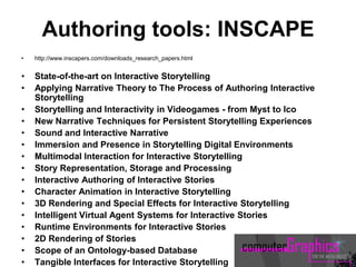 Authoring tools: INSCAPE
• http://www.inscapers.com/downloads_research_papers.html
• State-of-the-art on Interactive Storytelling
• Applying Narrative Theory to The Process of Authoring Interactive
Storytelling
• Storytelling and Interactivity in Videogames - from Myst to Ico
• New Narrative Techniques for Persistent Storytelling Experiences
• Sound and Interactive Narrative
• Immersion and Presence in Storytelling Digital Environments
• Multimodal Interaction for Interactive Storytelling
• Story Representation, Storage and Processing
• Interactive Authoring of Interactive Stories
• Character Animation in Interactive Storytelling
• 3D Rendering and Special Effects for Interactive Storytelling
• Intelligent Virtual Agent Systems for Interactive Stories
• Runtime Environments for Interactive Stories
• 2D Rendering of Stories
• Scope of an Ontology-based Database
• Tangible Interfaces for Interactive Storytelling
 