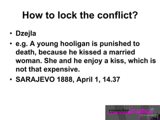 How to lock the conflict?
• Dzejla
• e.g. A young hooligan is punished to
death, because he kissed a married
woman. She and he enjoy a kiss, which is
not that expensive.
• SARAJEVO 1888, April 1, 14.37
 