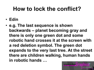 How to lock the conflict?
• Edin
• e.g. The last sequence is shown
backwards – planet becoming gray and
there is only one green dot and some
robotic hand crosses it at the screen with
a red deletion symbol. The green dot
expands to the very last tree. At the street
there are children walking, human hands
in robotic hands …
 