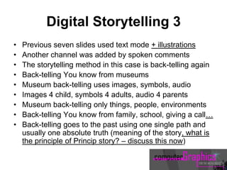 Digital Storytelling 3
• Previous seven slides used text mode + illustrations
• Another channel was added by spoken comments
• The storytelling method in this case is back-telling again
• Back-telling You know from museums
• Museum back-telling uses images, symbols, audio
• Images 4 child, symbols 4 adults, audio 4 parents
• Museum back-telling only things, people, environments
• Back-telling You know from family, school, giving a call…
• Back-telling goes to the past using one single path and
usually one absolute truth (meaning of the story, what is
the principle of Princip story? – discuss this now)
 