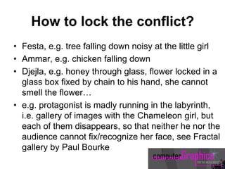 How to lock the conflict?
• Festa, e.g. tree falling down noisy at the little girl
• Ammar, e.g. chicken falling down
• Djejla, e.g. honey through glass, flower locked in a
glass box fixed by chain to his hand, she cannot
smell the flower…
• e.g. protagonist is madly running in the labyrinth,
i.e. gallery of images with the Chameleon girl, but
each of them disappears, so that neither he nor the
audience cannot fix/recognize her face, see Fractal
gallery by Paul Bourke
 