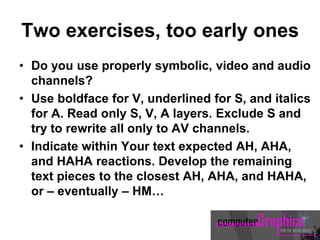 Two exercises, too early ones
• Do you use properly symbolic, video and audio
channels?
• Use boldface for V, underlined for S, and italics
for A. Read only S, V, A layers. Exclude S and
try to rewrite all only to AV channels.
• Indicate within Your text expected AH, AHA,
and HAHA reactions. Develop the remaining
text pieces to the closest AH, AHA, and HAHA,
or – eventually – HM…
 