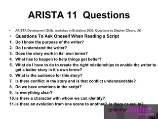 ARISTA 11 Questions
• ARISTA Development Skills, workshop in Bratislava 2005, Questions by Stephen Cleary, UK
• Questions To Ask Oneself When Reading a Script
1. Do I know the purpose of the writer?
2. Do I understand the writer?
3. Does the story work in its’ own terms?
4. What has to happen to help things get better?
5. What do I have to do to create the right relationships to enable the writer to
get a better story in it’s own terms?
6. What is the audience for this story?
7. Is there conflict in the story and is that conflict understandable?
8. Do we have emotions in the script?
9. Is everything clear?
10.Is there a character with whom we can identify?
11.Is there an evolution from one scene to another? Is there causality?
 