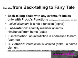 Safe Way from Back-telling to Fairy Tale
• Back-telling deals with any events, folktales
only with Propp's Functions Morfologia skazki (in Russian), Moskva 1929, 1967?
• - initial situation; it is not a function (alpha)
• I. absentation: a family member absents
him/herself from home (beta)
• II. interdiction: an interdiction is addressed to hero
(gamma)
• III. violation: interdiction is violated (delta); a paired
element
• www.uncc.edu/~rrussi/courses/old%20syllabi/LBST/folk%20extra%20info/proppfunctions.htm
 