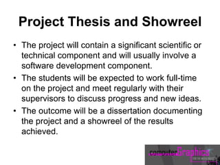 Project Thesis and Showreel
• The project will contain a significant scientific or
technical component and will usually involve a
software development component.
• The students will be expected to work full-time
on the project and meet regularly with their
supervisors to discuss progress and new ideas.
• The outcome will be a dissertation documenting
the project and a showreel of the results
achieved.
 