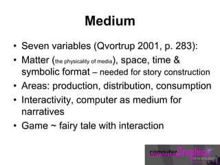 Medium
• Seven variables (Qvortrup 2001, p. 283):
• Matter (the physicality of media), space, time &
symbolic format – needed for story construction
• Areas: production, distribution, consumption
• Interactivity, computer as medium for
narratives
• Game ~ fairy tale with interaction
 