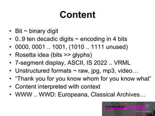 Content
• Bit ~ binary digit
• 0..9 ten decadic digits ~ encoding in 4 bits
• 0000, 0001 .. 1001, (1010 .. 1111 unused)
• Rosetta idea (bits >> glyphs)
• 7-segment display, ASCII, IS 2022 .. VRML
• Unstructured formats ~ raw, jpg, mp3, video…
• “Thank you for you know whom for you know what”
• Content interpreted with context
• WWW .. WWD: Europeana, Classical Archives…
 